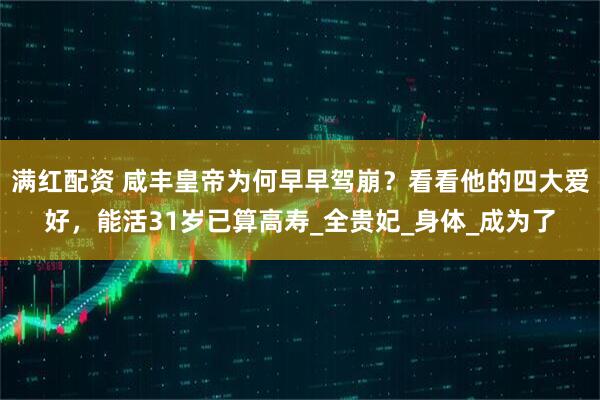 满红配资 咸丰皇帝为何早早驾崩？看看他的四大爱好，能活31岁已算高寿_全贵妃_身体_成为了