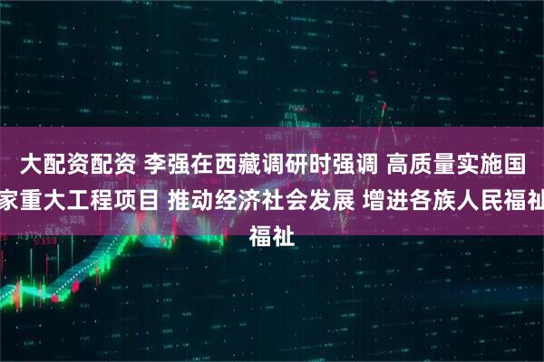 大配资配资 李强在西藏调研时强调 高质量实施国家重大工程项目 推动经济社会发展 增进各族人民福祉