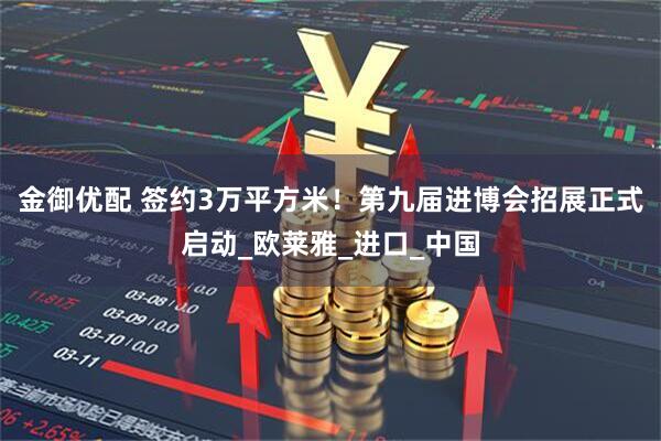 金御优配 签约3万平方米！第九届进博会招展正式启动_欧莱雅_进口_中国