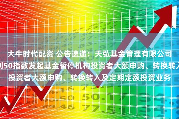 大牛时代配资 公告速递：天弘基金管理有限公司关于天弘中证央企红利50指数发起基金暂停机构投资者大额申购、转换转入及定期定额投资业务