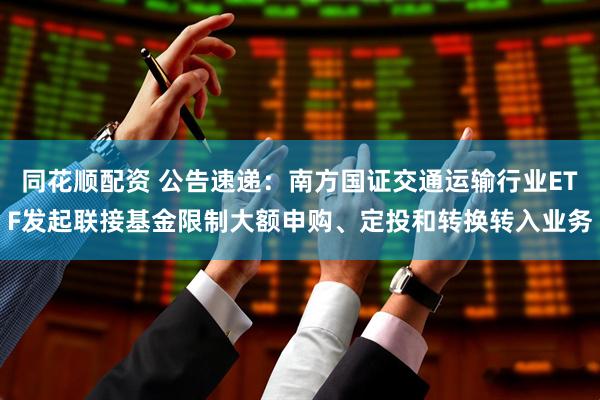 同花顺配资 公告速递：南方国证交通运输行业ETF发起联接基金限制大额申购、定投和转换转入业务