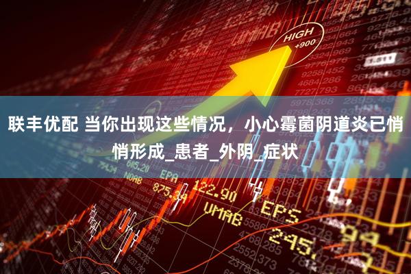 联丰优配 当你出现这些情况，小心霉菌阴道炎已悄悄形成_患者_外阴_症状