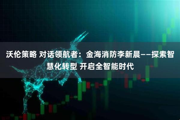 沃伦策略 对话领航者：金海消防李新晨——探索智慧化转型 开启全智能时代