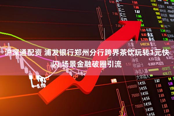 沪深通配资 浦发银行郑州分行跨界茶饮玩转1元快闪 场景金融破圈引流