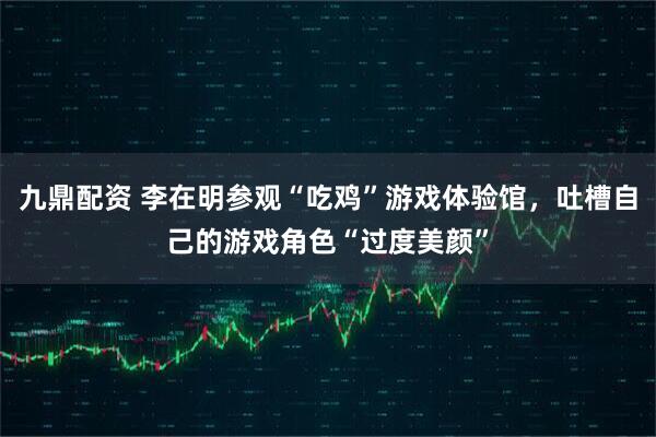 九鼎配资 李在明参观“吃鸡”游戏体验馆，吐槽自己的游戏角色“过度美颜”