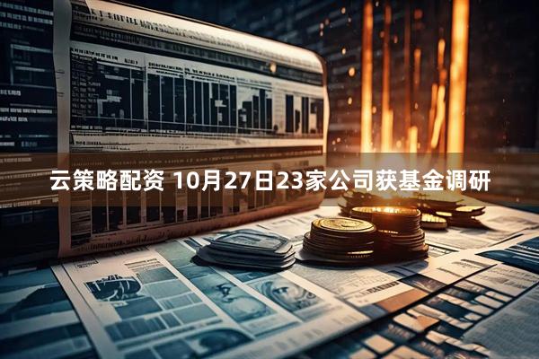 云策略配资 10月27日23家公司获基金调研