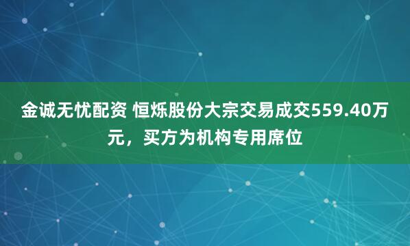 金诚无忧配资 恒烁股份大宗交易成交559.40万元，买方为机构专用席位