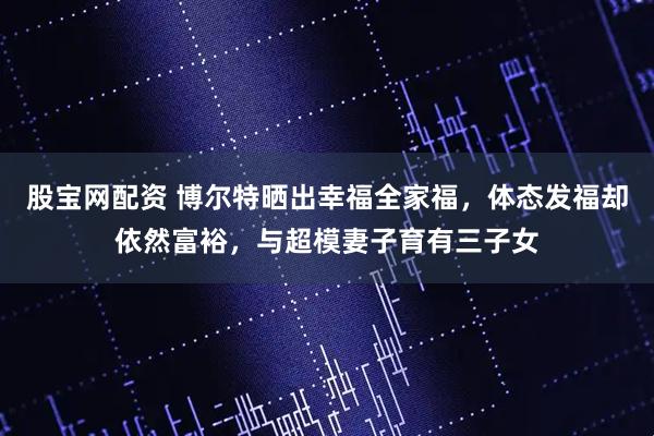 股宝网配资 博尔特晒出幸福全家福，体态发福却依然富裕，与超模妻子育有三子女