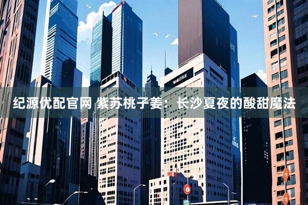 纪源优配官网 紫苏桃子姜：长沙夏夜的酸甜魔法