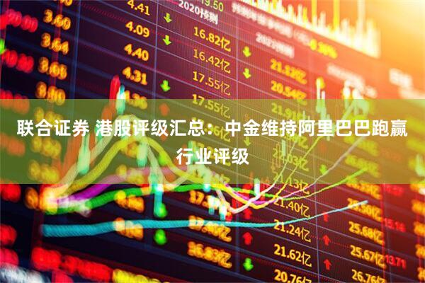 联合证券 港股评级汇总：中金维持阿里巴巴跑赢行业评级