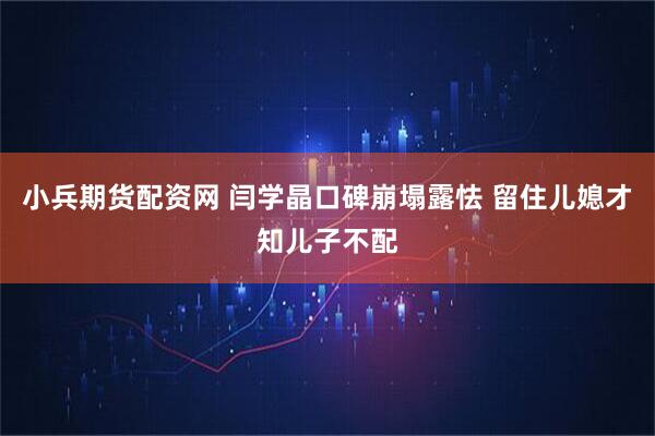 小兵期货配资网 闫学晶口碑崩塌露怯 留住儿媳才知儿子不配