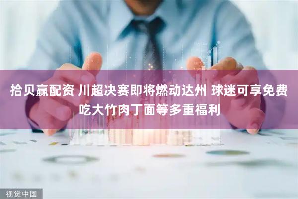 拾贝赢配资 川超决赛即将燃动达州 球迷可享免费吃大竹肉丁面等多重福利