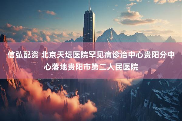 信弘配资 北京天坛医院罕见病诊治中心贵阳分中心落地贵阳市第二人民医院
