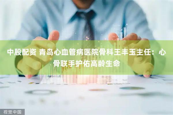 中股配资 青岛心血管病医院骨科王丰玉主任：心骨联手护佑高龄生命
