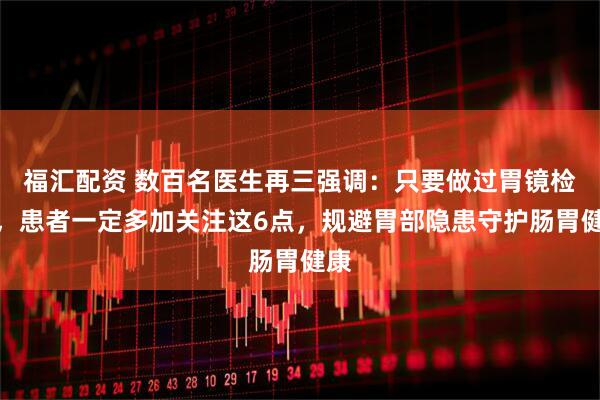福汇配资 数百名医生再三强调：只要做过胃镜检查，患者一定多加关注这6点，规避胃部隐患守护肠胃健康